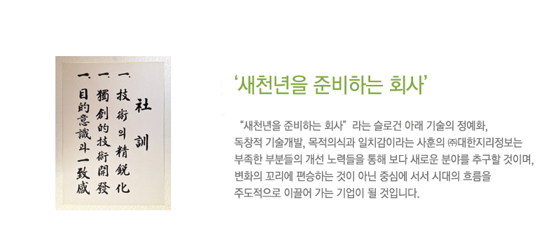 ‘‘새천년을 준비하는 회사’ “새천년을 준비하는 회사”라는 슬로건 아래 기술의 정예화, 독창적 기술개발, 목적의식과 일치감이라는 사훈의 ㈜대한지리정보는 부족한 부분들의 개선 노력들을 통해 보다 새로운 분야를 추구할 것이며, 변화의 꼬리에 편승하는 것이 아닌 중심에 서서 시대의 흐름을 주도적으로 이끌어 가는 기업이 될 것입니다. 